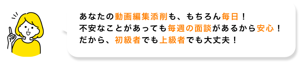 あなたの動画編集添削も、もちろん毎日！不安なことがあっても毎週の面談があるから安心！だから、初心者でも上級者でも大丈夫!
